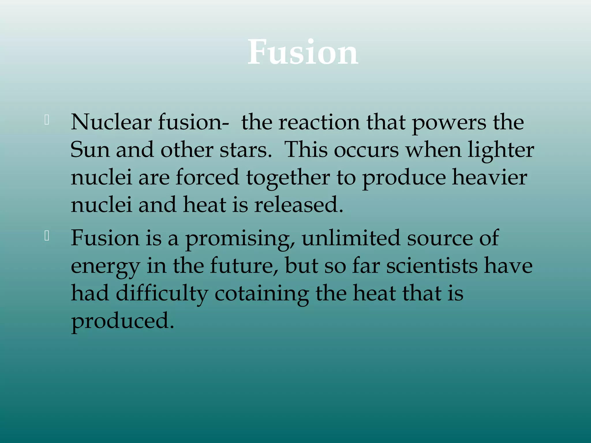 Fusion




Nuclear fusion- the reaction that powers the
Sun and other stars. This occurs when lighter
nuclei are forced together to produce heavier
nuclei and heat is released.
Fusion is a promising, unlimited source of
energy in the future, but so far scientists have
had difficulty cotaining the heat that is
produced.

 