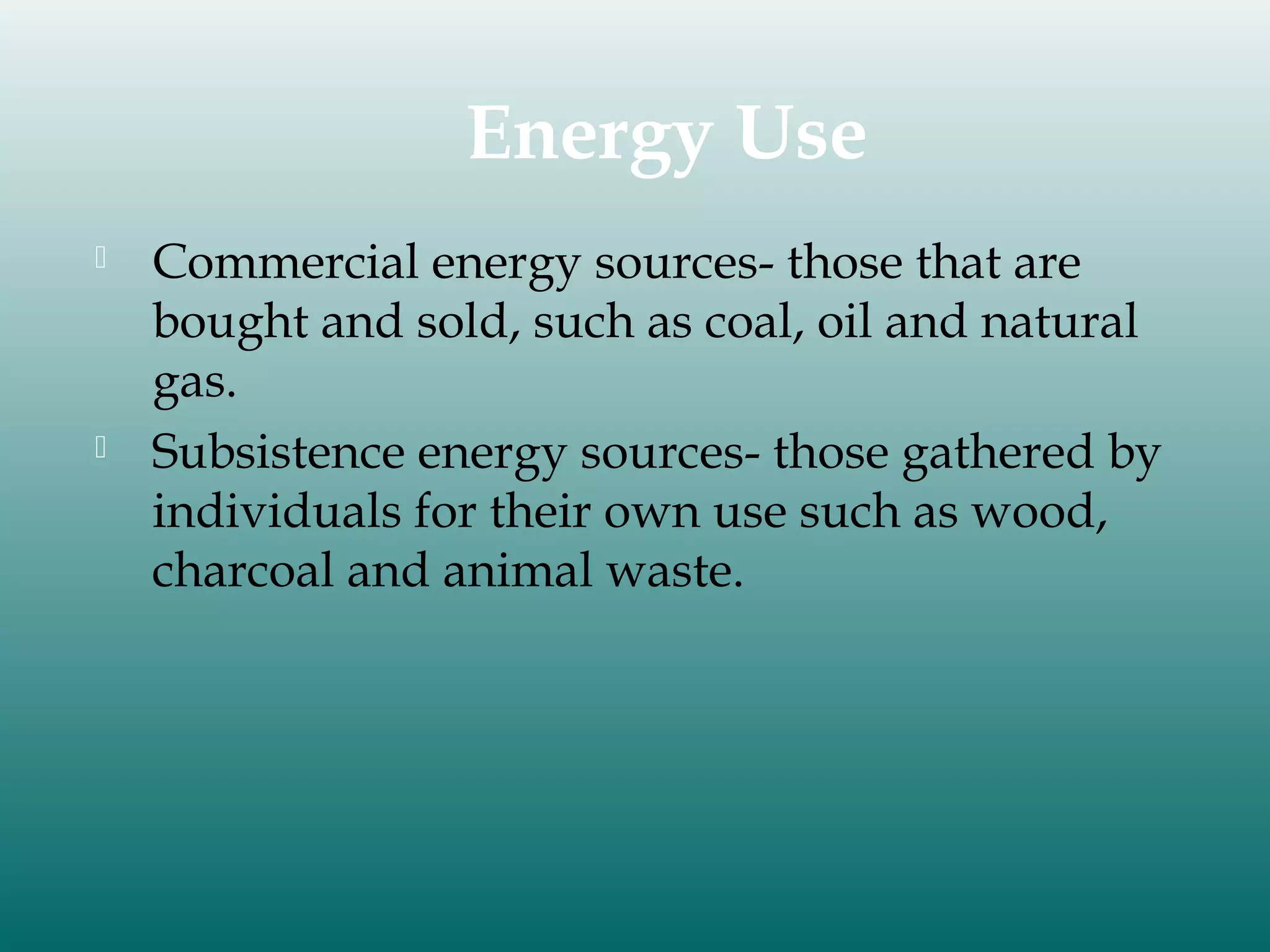 Energy Use




Commercial energy sources- those that are
bought and sold, such as coal, oil and natural
gas.
Subsistence energy sources- those gathered by
individuals for their own use such as wood,
charcoal and animal waste.

 