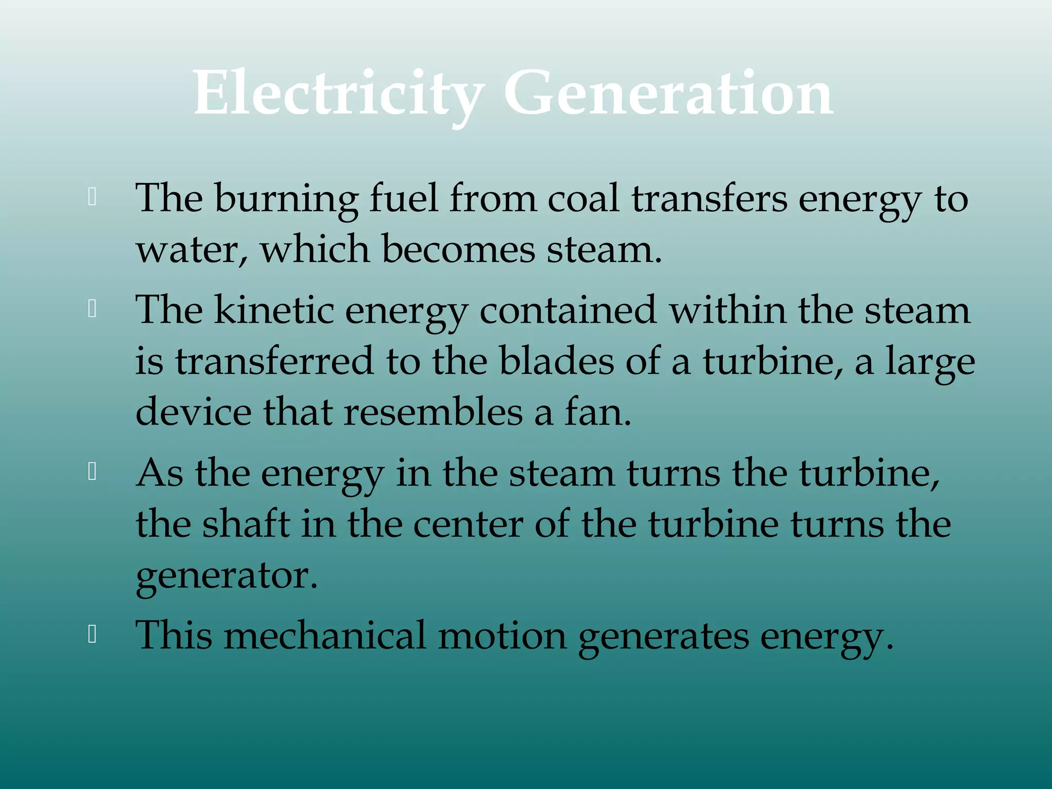 Electricity Generation








The burning fuel from coal transfers energy to
water, which becomes steam.
The kinetic energy contained within the steam
is transferred to the blades of a turbine, a large
device that resembles a fan.
As the energy in the steam turns the turbine,
the shaft in the center of the turbine turns the
generator.
This mechanical motion generates energy.

 