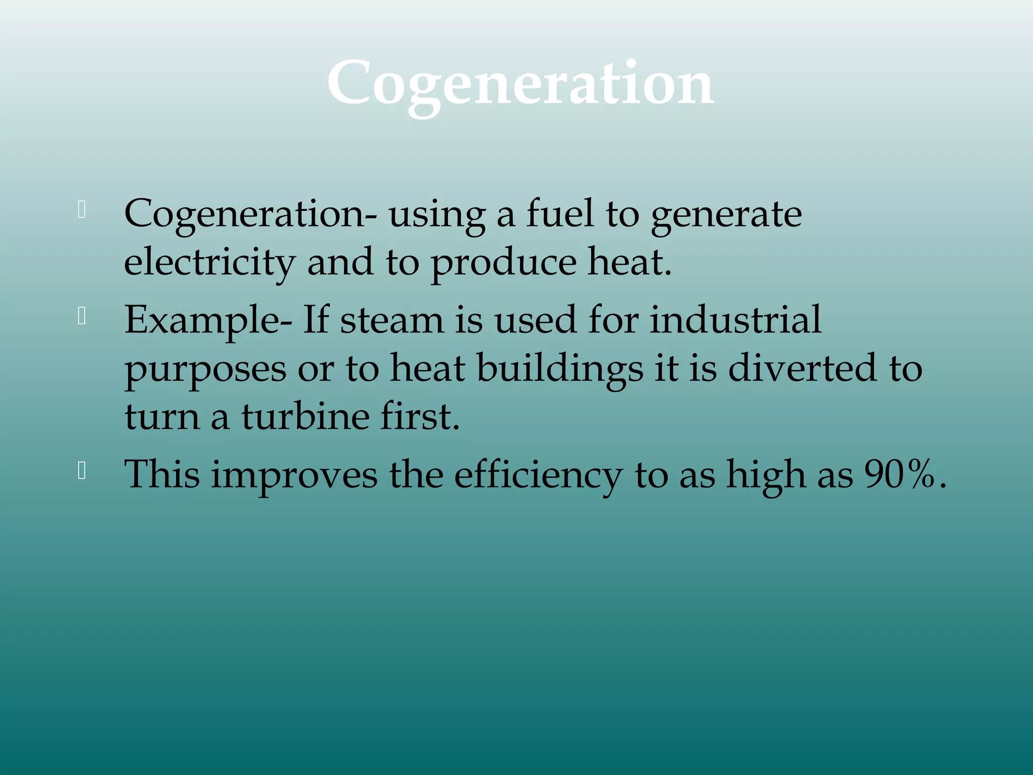 Cogeneration






Cogeneration- using a fuel to generate
electricity and to produce heat.
Example- If steam is used for industrial
purposes or to heat buildings it is diverted to
turn a turbine first.
This improves the efficiency to as high as 90%.

 