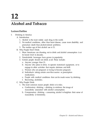 Chapter 12 – Alcohol and Tobacco
12
Alcohol and Tobacco
LectureOutline
I. Drinking in America
A. Introduction
1. Alcohol is the most widely used drug in the world.
2. No medical conditions, other than heart disease, cause more disability and
premature death than alcohol-related problems.
3. The median age of first alcohol use is 15.
B. Why People Don’t Drink
1. More Americans are choosing not to drink and alcohol consumption is at
its lowest level in decades.
2. Nonalcoholic beverages have grown in popularity.
3. Certain people should not drink at all. These include:
a. Anyone younger than 21.
b. Anyone who plans to drive, to operate motorized equipment, or to
engage in other activities that require alertness and skill.
c. Women who are pregnant or trying to become pregnant.
d. Individuals taking certain over-the-counter or prescription
medications.
e. People with medical conditions that can be made worse by drinking.
f. Recovering alcoholics.
C. Why People Drink
1. The most common reason people drink is to relax.
a. Confirmatory drinking – drinking to reinforce the image of
masculinity associated with alcohol consumption.
b. Compensatory drinking – consuming alcohol to heighten their sense of
masculinity or femininity.
 