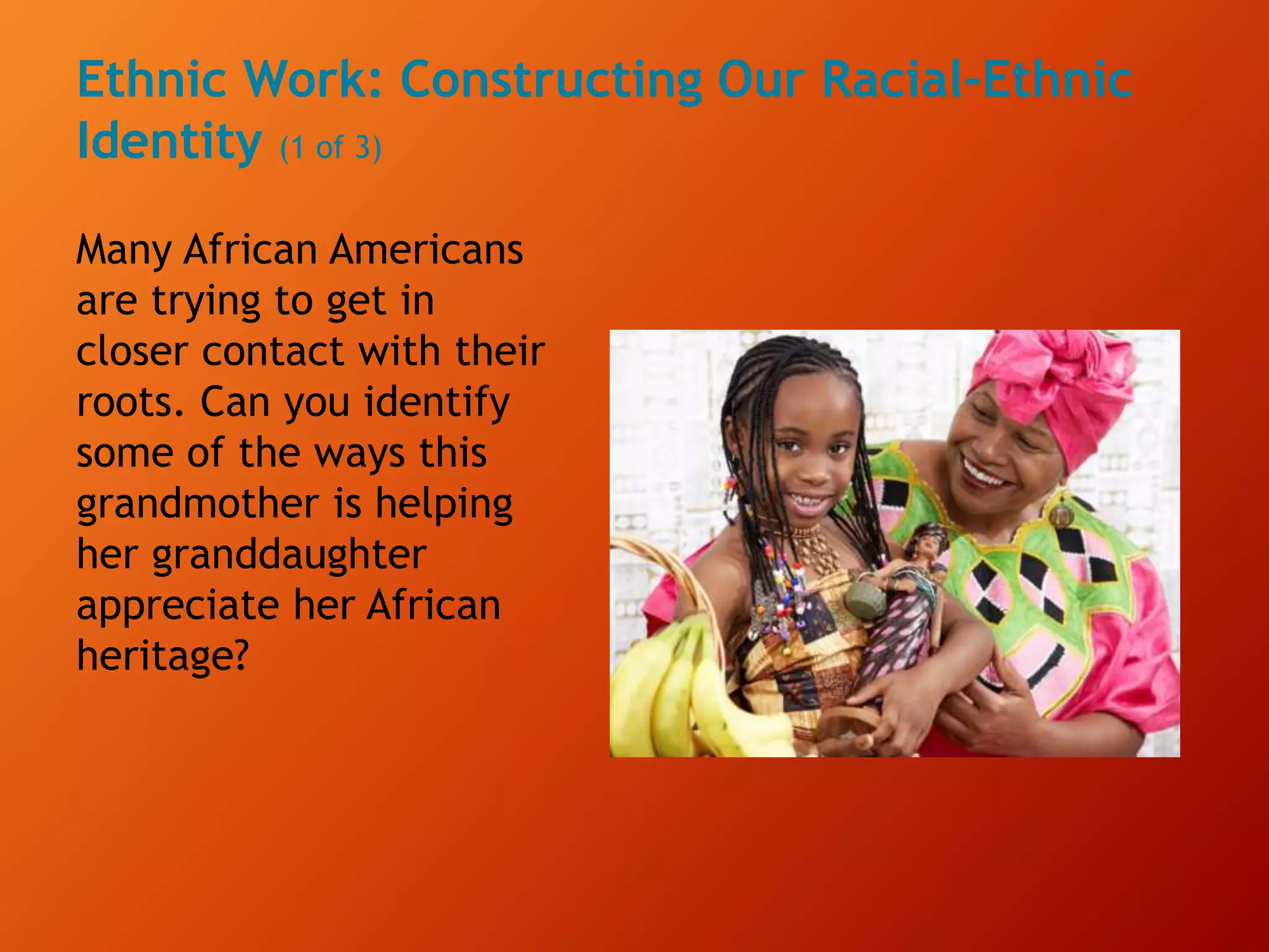 Ethnic Work: Constructing Our Racial-Ethnic
Identity (1 of 3)
Many African Americans
are trying to get in
closer contact with their
roots. Can you identify
some of the ways this
grandmother is helping
her granddaughter
appreciate her African
heritage?
 