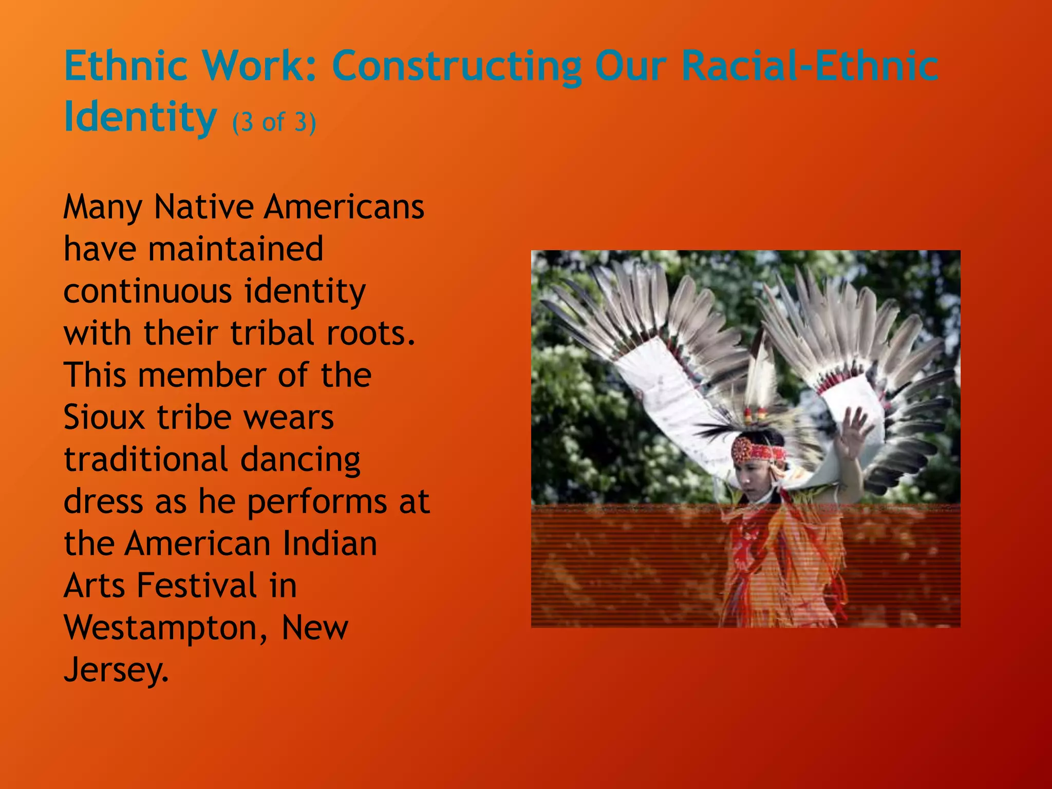 Ethnic Work: Constructing Our Racial-Ethnic
Identity (3 of 3)
Many Native Americans
have maintained
continuous identity
with their tribal roots.
This member of the
Sioux tribe wears
traditional dancing
dress as he performs at
the American Indian
Arts Festival in
Westampton, New
Jersey.
 