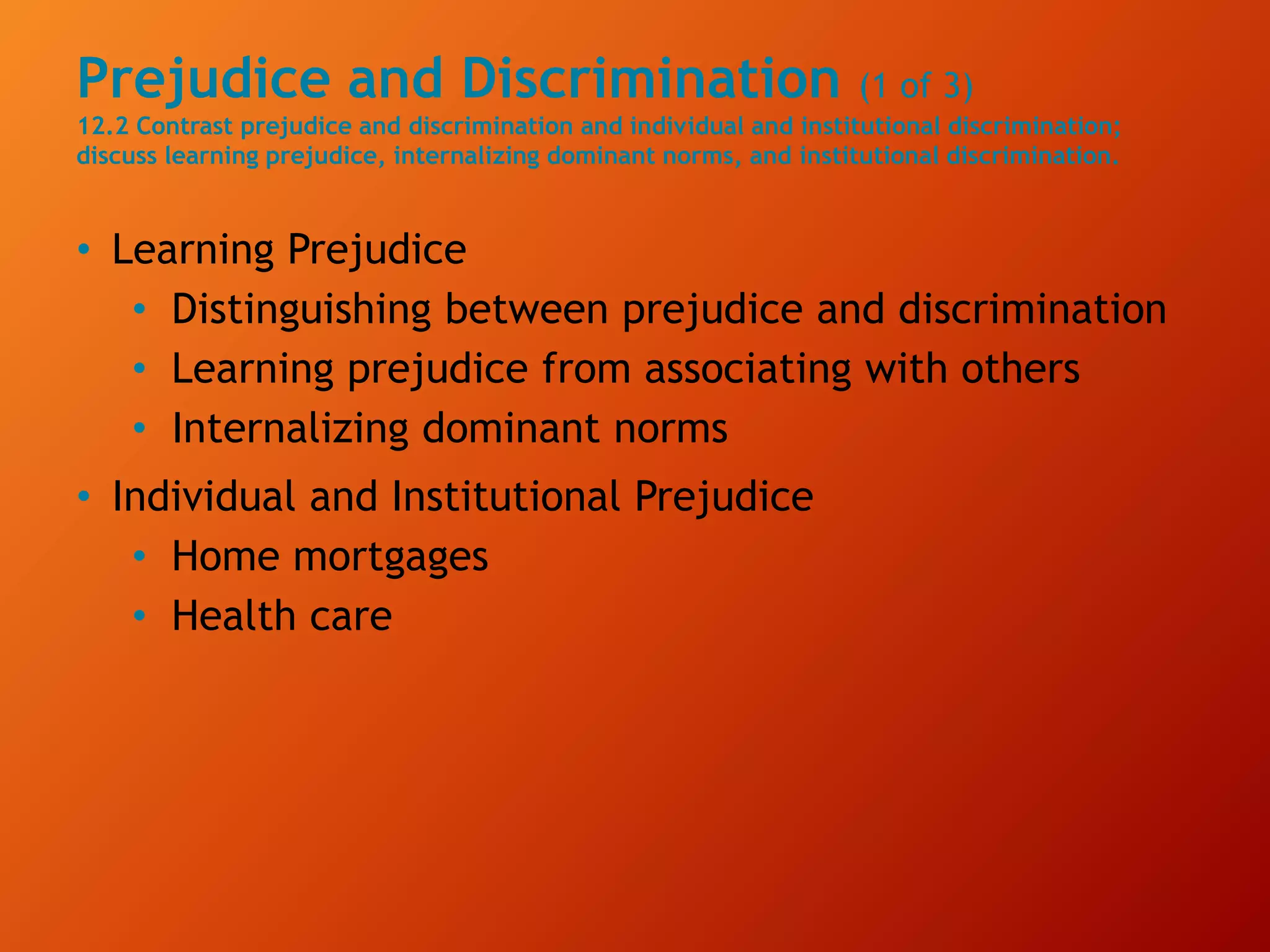 Prejudice and Discrimination (1 of 3)
12.2 Contrast prejudice and discrimination and individual and institutional discrimination;
discuss learning prejudice, internalizing dominant norms, and institutional discrimination.
• Learning Prejudice
• Distinguishing between prejudice and discrimination
• Learning prejudice from associating with others
• Internalizing dominant norms
• Individual and Institutional Prejudice
• Home mortgages
• Health care
 
