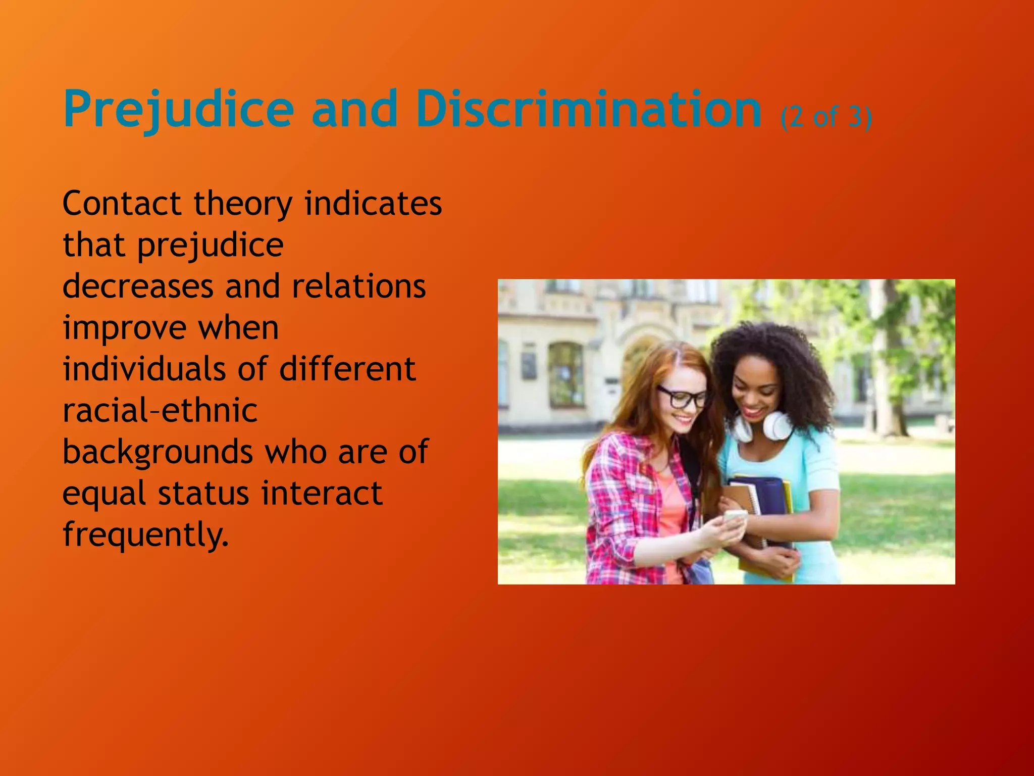 Prejudice and Discrimination (2 of 3)
Contact theory indicates
that prejudice
decreases and relations
improve when
individuals of different
racial–ethnic
backgrounds who are of
equal status interact
frequently.
 
