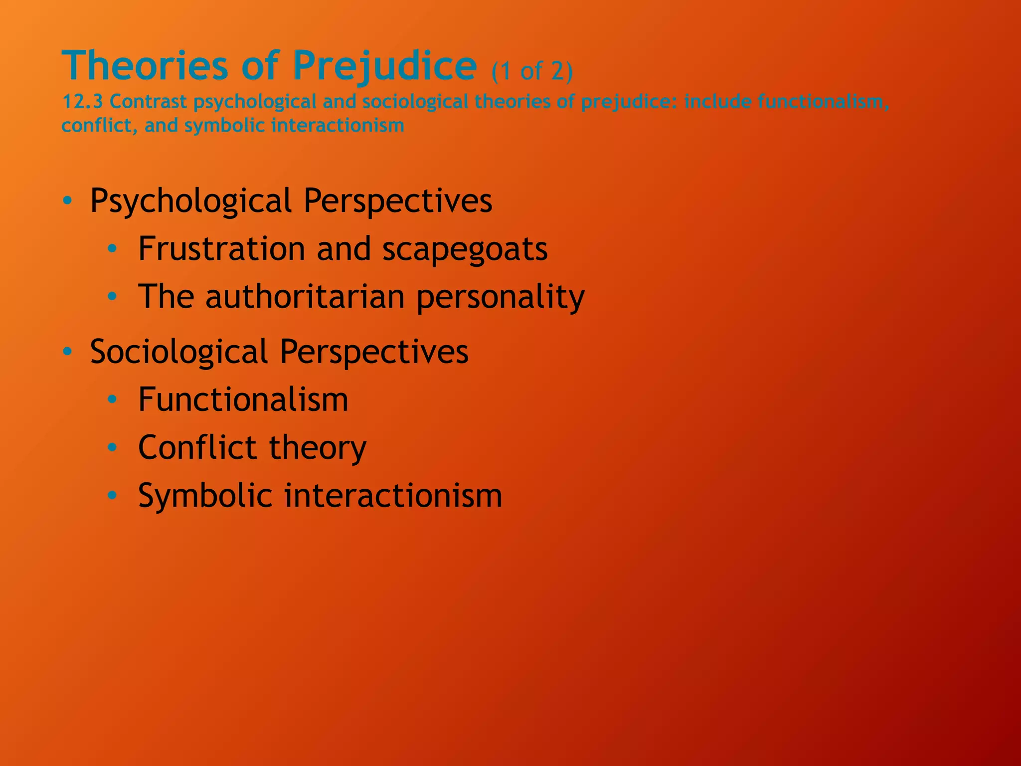 Theories of Prejudice (1 of 2)
12.3 Contrast psychological and sociological theories of prejudice: include functionalism,
conflict, and symbolic interactionism
• Psychological Perspectives
• Frustration and scapegoats
• The authoritarian personality
• Sociological Perspectives
• Functionalism
• Conflict theory
• Symbolic interactionism
 