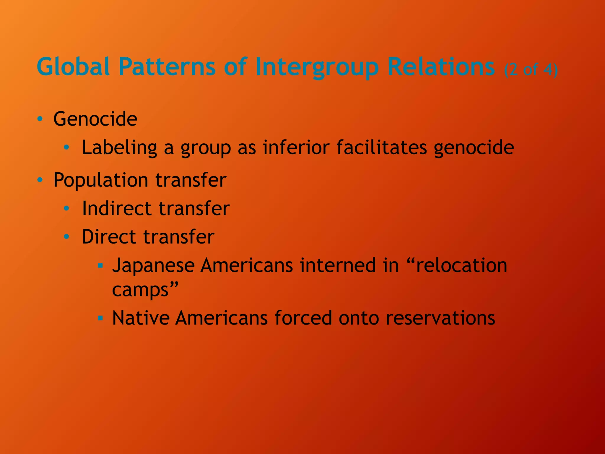 Global Patterns of Intergroup Relations (2 of 4)
• Genocide
• Labeling a group as inferior facilitates genocide
• Population transfer
• Indirect transfer
• Direct transfer
▪ Japanese Americans interned in “relocation
camps”
▪ Native Americans forced onto reservations
 
