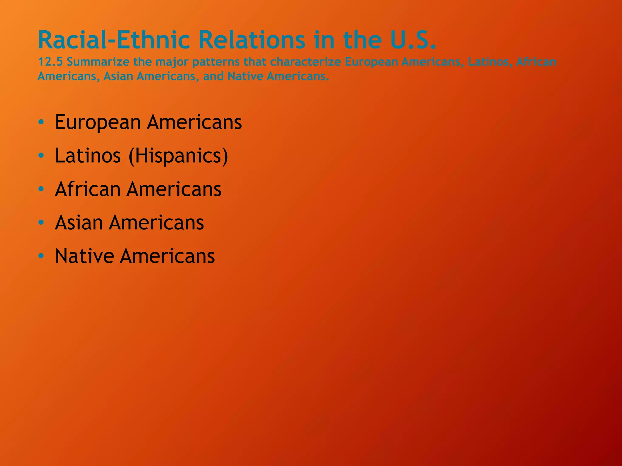 Racial-Ethnic Relations in the U.S.
12.5 Summarize the major patterns that characterize European Americans, Latinos, African
Americans, Asian Americans, and Native Americans.
• European Americans
• Latinos (Hispanics)
• African Americans
• Asian Americans
• Native Americans
 