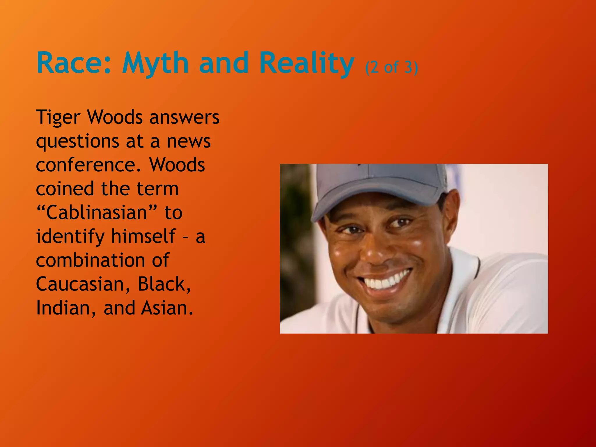 Race: Myth and Reality (2 of 3)
Tiger Woods answers
questions at a news
conference. Woods
coined the term
“Cablinasian” to
identify himself – a
combination of
Caucasian, Black,
Indian, and Asian.
 