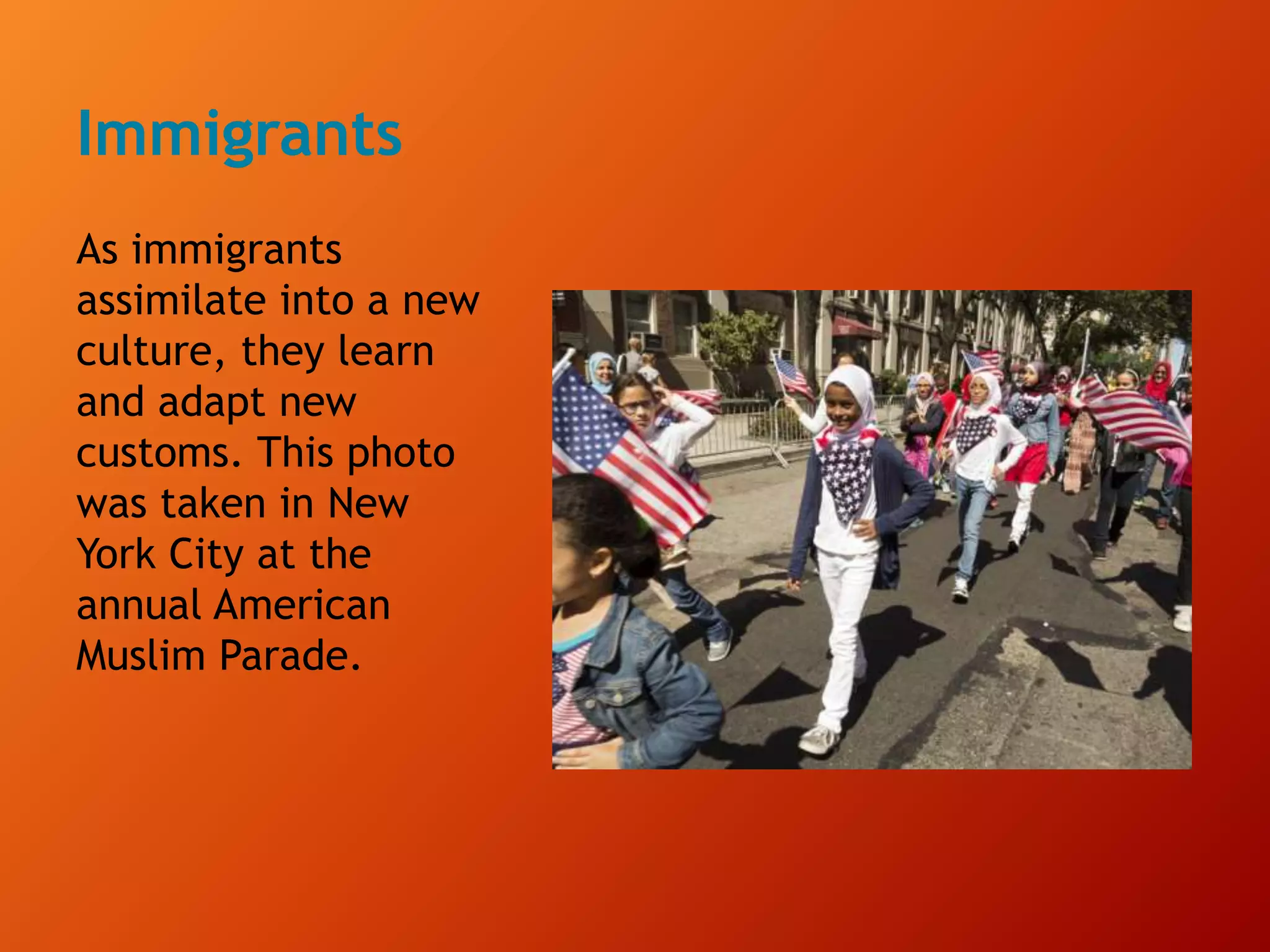 Immigrants
As immigrants
assimilate into a new
culture, they learn
and adapt new
customs. This photo
was taken in New
York City at the
annual American
Muslim Parade.
 