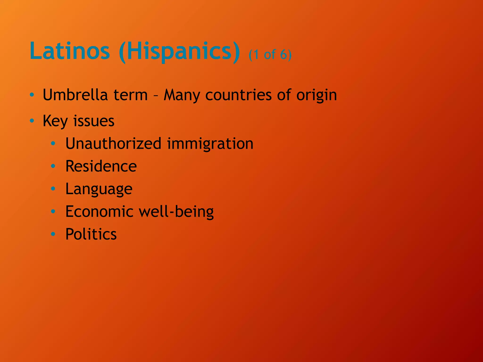 Latinos (Hispanics) (1 of 6)
• Umbrella term – Many countries of origin
• Key issues
• Unauthorized immigration
• Residence
• Language
• Economic well-being
• Politics
 