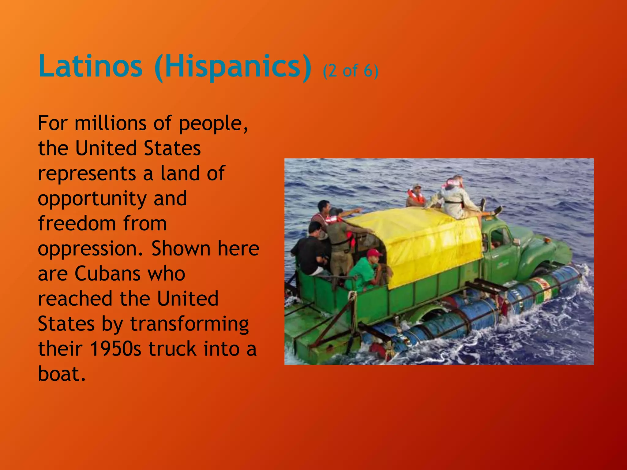 Latinos (Hispanics) (2 of 6)
For millions of people,
the United States
represents a land of
opportunity and
freedom from
oppression. Shown here
are Cubans who
reached the United
States by transforming
their 1950s truck into a
boat.
 