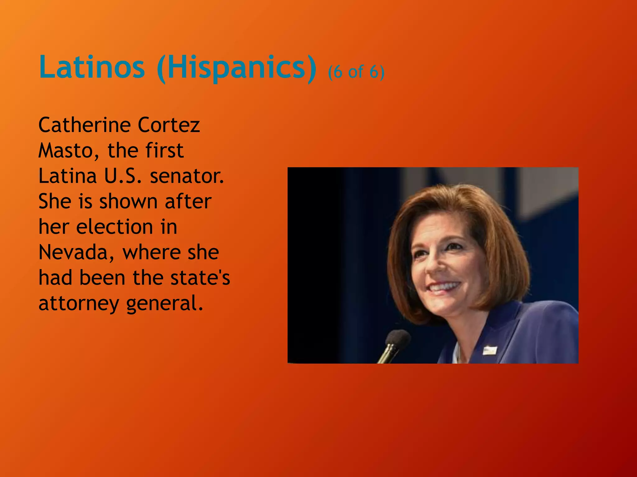 Latinos (Hispanics) (6 of 6)
Catherine Cortez
Masto, the first
Latina U.S. senator.
She is shown after
her election in
Nevada, where she
had been the state's
attorney general.
 