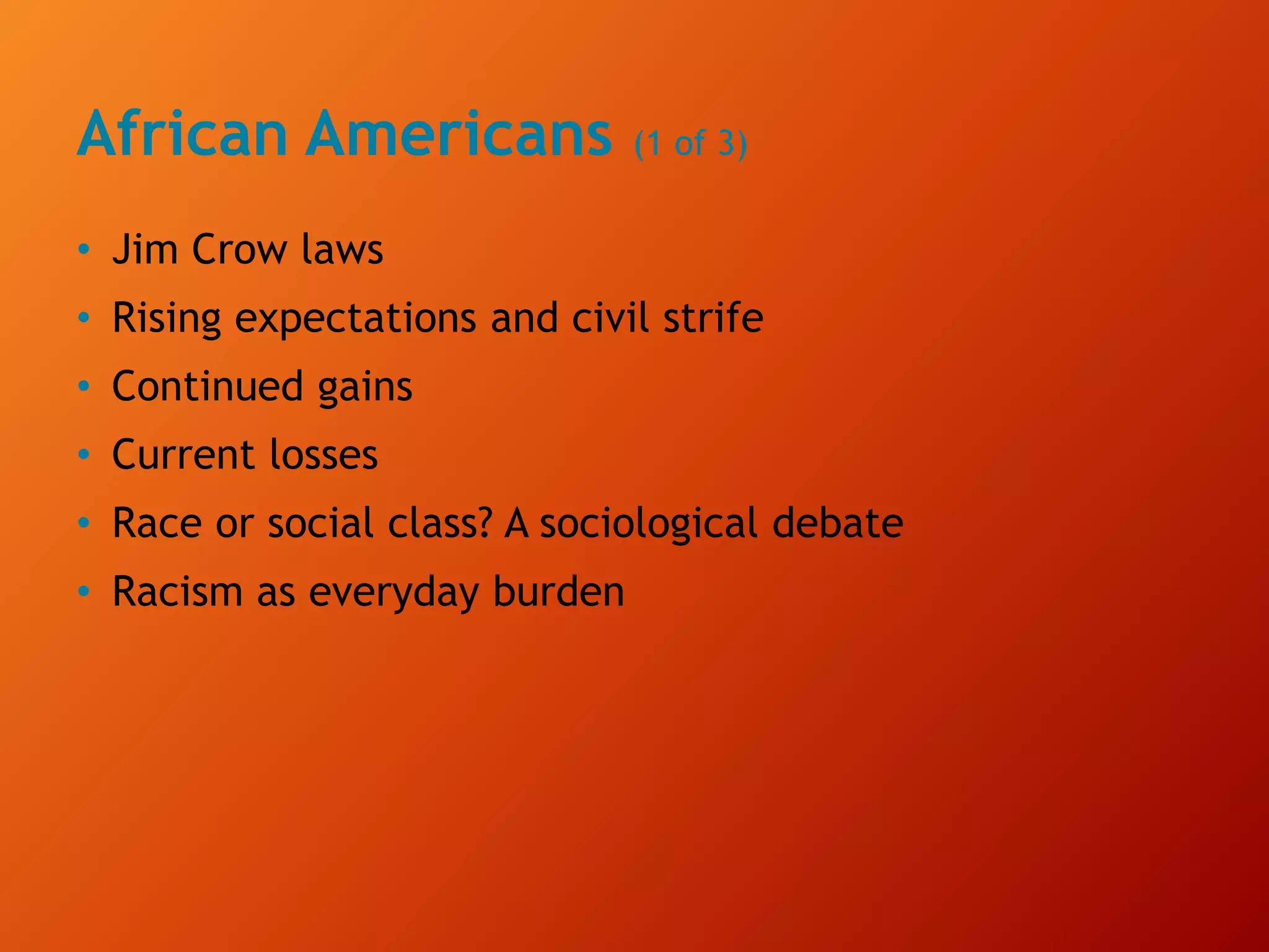 African Americans (1 of 3)
• Jim Crow laws
• Rising expectations and civil strife
• Continued gains
• Current losses
• Race or social class? A sociological debate
• Racism as everyday burden
 