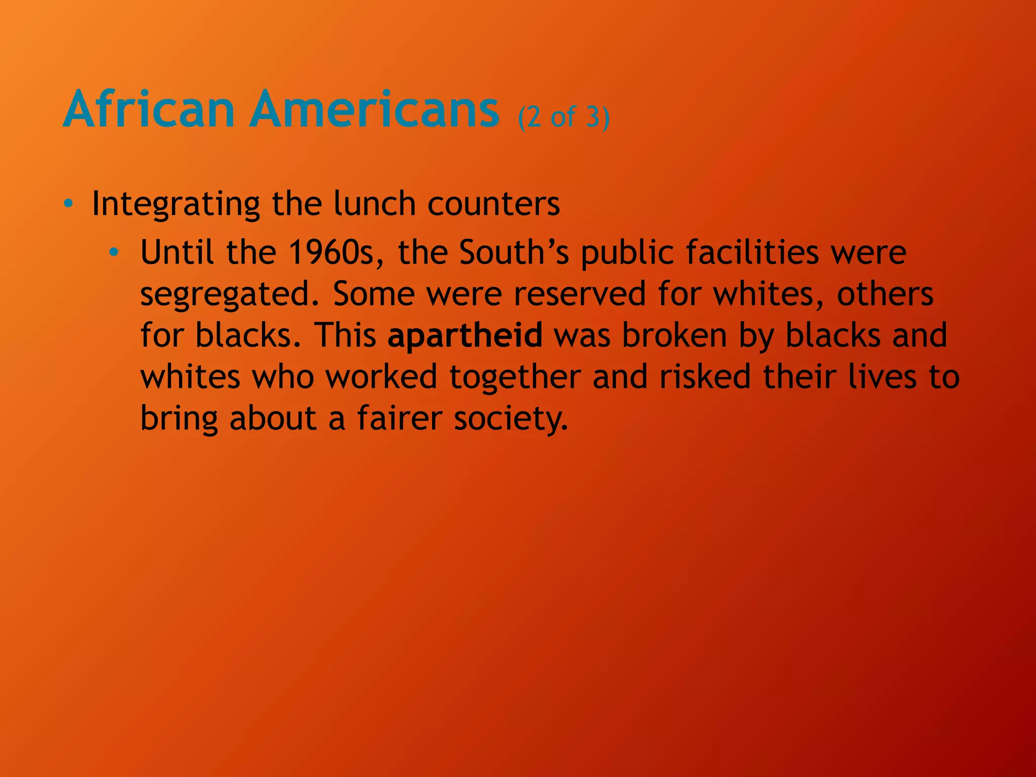 African Americans (2 of 3)
• Integrating the lunch counters
• Until the 1960s, the South’s public facilities were
segregated. Some were reserved for whites, others
for blacks. This apartheid was broken by blacks and
whites who worked together and risked their lives to
bring about a fairer society.
 