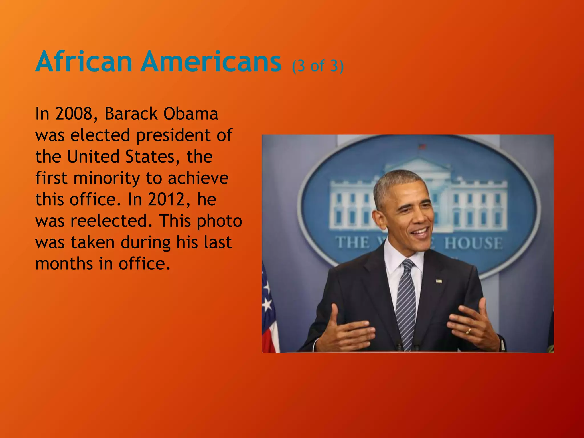 African Americans (3 of 3)
In 2008, Barack Obama
was elected president of
the United States, the
first minority to achieve
this office. In 2012, he
was reelected. This photo
was taken during his last
months in office.
 