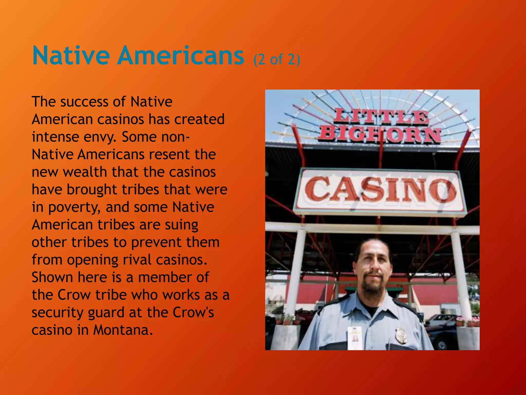Native Americans (2 of 2)
The success of Native
American casinos has created
intense envy. Some non-
Native Americans resent the
new wealth that the casinos
have brought tribes that were
in poverty, and some Native
American tribes are suing
other tribes to prevent them
from opening rival casinos.
Shown here is a member of
the Crow tribe who works as a
security guard at the Crow's
casino in Montana.
 