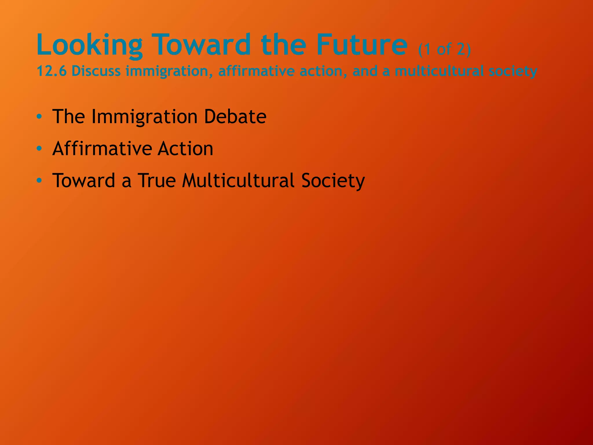 Looking Toward the Future (1 of 2)
12.6 Discuss immigration, affirmative action, and a multicultural society
• The Immigration Debate
• Affirmative Action
• Toward a True Multicultural Society
 