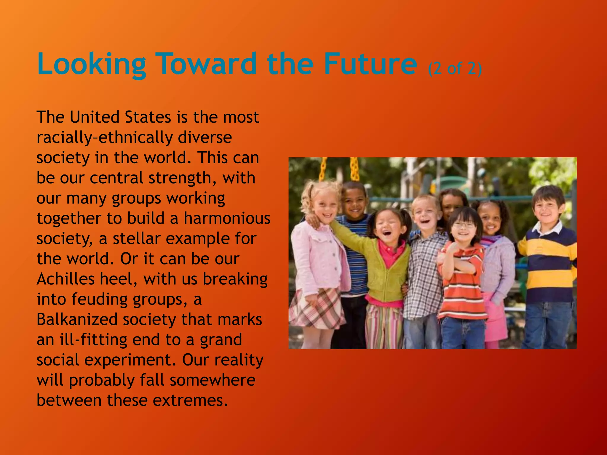 Looking Toward the Future (2 of 2)
The United States is the most
racially–ethnically diverse
society in the world. This can
be our central strength, with
our many groups working
together to build a harmonious
society, a stellar example for
the world. Or it can be our
Achilles heel, with us breaking
into feuding groups, a
Balkanized society that marks
an ill-fitting end to a grand
social experiment. Our reality
will probably fall somewhere
between these extremes.
 