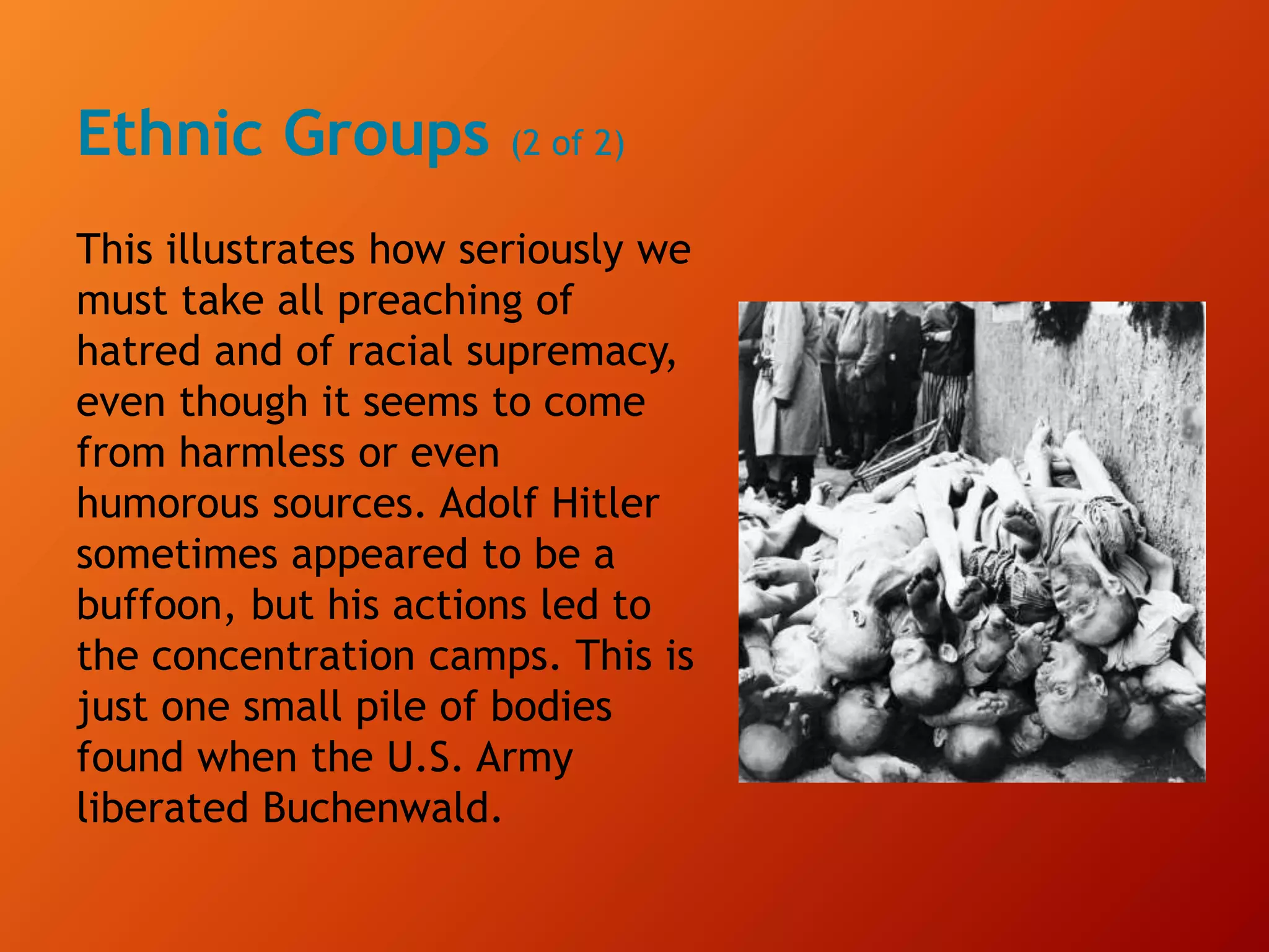 Ethnic Groups (2 of 2)
This illustrates how seriously we
must take all preaching of
hatred and of racial supremacy,
even though it seems to come
from harmless or even
humorous sources. Adolf Hitler
sometimes appeared to be a
buffoon, but his actions led to
the concentration camps. This is
just one small pile of bodies
found when the U.S. Army
liberated Buchenwald.
 