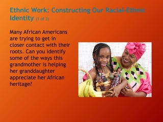 Ethnic Work: Constructing Our Racial-Ethnic
Identity (1 of 3)
Many African Americans
are trying to get in
closer contact with their
roots. Can you identify
some of the ways this
grandmother is helping
her granddaughter
appreciate her African
heritage?
 