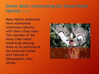 Ethnic Work: Constructing Our Racial-Ethnic
Identity (3 of 3)
Many Native Americans
have maintained
continuous identity
with their tribal roots.
This member of the
Sioux tribe wears
traditional dancing
dress as he performs at
the American Indian
Arts Festival in
Westampton, New
Jersey.
 