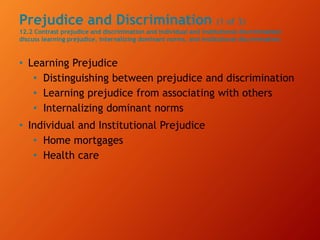 Prejudice and Discrimination (1 of 3)
12.2 Contrast prejudice and discrimination and individual and institutional discrimination;
discuss learning prejudice, internalizing dominant norms, and institutional discrimination.
• Learning Prejudice
• Distinguishing between prejudice and discrimination
• Learning prejudice from associating with others
• Internalizing dominant norms
• Individual and Institutional Prejudice
• Home mortgages
• Health care
 