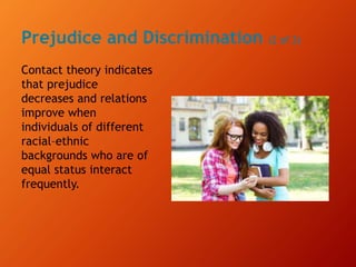 Prejudice and Discrimination (2 of 3)
Contact theory indicates
that prejudice
decreases and relations
improve when
individuals of different
racial–ethnic
backgrounds who are of
equal status interact
frequently.
 