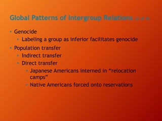 Global Patterns of Intergroup Relations (2 of 4)
• Genocide
• Labeling a group as inferior facilitates genocide
• Population transfer
• Indirect transfer
• Direct transfer
▪ Japanese Americans interned in “relocation
camps”
▪ Native Americans forced onto reservations
 