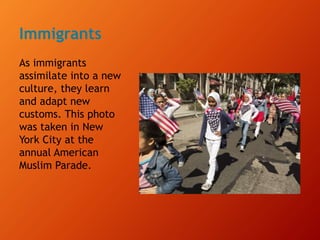 Immigrants
As immigrants
assimilate into a new
culture, they learn
and adapt new
customs. This photo
was taken in New
York City at the
annual American
Muslim Parade.
 