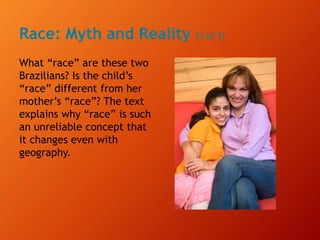 Race: Myth and Reality (3 of 3)
What “race” are these two
Brazilians? Is the child’s
“race” different from her
mother’s “race”? The text
explains why “race” is such
an unreliable concept that
it changes even with
geography.
 