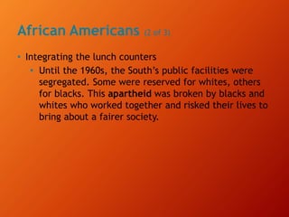 African Americans (2 of 3)
• Integrating the lunch counters
• Until the 1960s, the South’s public facilities were
segregated. Some were reserved for whites, others
for blacks. This apartheid was broken by blacks and
whites who worked together and risked their lives to
bring about a fairer society.
 