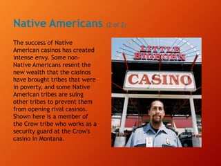 Native Americans (2 of 2)
The success of Native
American casinos has created
intense envy. Some non-
Native Americans resent the
new wealth that the casinos
have brought tribes that were
in poverty, and some Native
American tribes are suing
other tribes to prevent them
from opening rival casinos.
Shown here is a member of
the Crow tribe who works as a
security guard at the Crow's
casino in Montana.
 