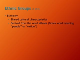 Ethnic Groups (1 of 2)
• Ethnicity
• Shared cultural characteristics
• Derived from the word ethnos (Greek word meaning
“people” or “nation”)
 