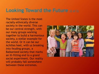 Looking Toward the Future (2 of 2)
The United States is the most
racially–ethnically diverse
society in the world. This can
be our central strength, with
our many groups working
together to build a harmonious
society, a stellar example for
the world. Or it can be our
Achilles heel, with us breaking
into feuding groups, a
Balkanized society that marks
an ill-fitting end to a grand
social experiment. Our reality
will probably fall somewhere
between these extremes.
 