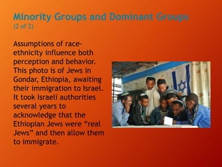 Minority Groups and Dominant Groups
(2 of 2)
Assumptions of race-
ethnicity influence both
perception and behavior.
This photo is of Jews in
Gondar, Ethiopia, awaiting
their immigration to Israel.
It took Israeli authorities
several years to
acknowledge that the
Ethiopian Jews were “real
Jews” and then allow them
to immigrate.
 