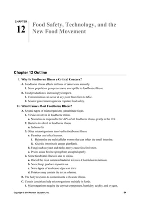 CHAPTER
12
Food Safety, Technology, and the
New Food Movement
Chapter 12 Outline
I. Why Is Foodborne Illness a Critical Concern?
A. Foodborne illness affects millions of Americans annually.
1. Some population groups are more susceptible to foodborne illness.
B. Food production is increasingly complex.
1. Contamination can occur at any point from farm to table.
2. Several government agencies regulate food safety.
II. What Causes Most Foodborne Illness?
A. Several types of microorganisms contaminate foods.
1. Viruses involved in foodborne illness
a. Norovirus is responsible for 49% of all foodborne illness yearly in the U.S.
2. Bacteria involved in foodborne illness
a. Salmonella
3. Other microorganisms involved in foodborne illness
a. Parasites can infect humans.
i. Helminths are multicellular worms that can infect the small intestine.
ii. Giardia intestinalis causes giardiasis.
b. Fungi such as yeast and molds rarely cause food infection.
c. Prions cause bovine spongiform encephalopathy.
4. Some foodborne illness is due to toxins.
a. One of the most common bacterial toxins is Clostridium botulinum.
b. Some fungi produce mycotoxins.
c. Some types of sea-borne algae can toxic
d. Potatoes may contain the toxin solanine.
B. The body responds to contaminants with acute illness.
C. Certain conditions help microorganisms multiply in foods.
1. Microorganisms require the correct temperature, humidity, acidity, and oxygen.
Copyright © 2016 Pearson Education, Inc. 84
 