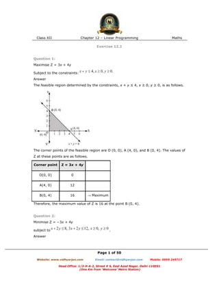 Class XII Chapter 12 – Linear Programming Maths
Page 1 of 50
Website: www.vidhyarjan.com Email: contact@vidhyarjan.com Mobile: 9999 249717
Head Office: 1/3-H-A-2, Street # 6, East Azad Nagar, Delhi-110051
(One Km from ‘Welcome’ Metro Station)
Exercise 12.1
Question 1:
Maximise Z = 3x + 4y
Subject to the constraints:
Answer
The feasible region determined by the constraints, x + y ≤ 4, x ≥ 0, y ≥ 0, is as follows.
The corner points of the feasible region are O (0, 0), A (4, 0), and B (0, 4). The values of
Z at these points are as follows.
Corner point Z = 3x + 4y
O(0, 0) 0
A(4, 0) 12
B(0, 4) 16 → Maximum
Therefore, the maximum value of Z is 16 at the point B (0, 4).
Question 2:
Minimise Z = −3x + 4y
subject to .
Answer
 