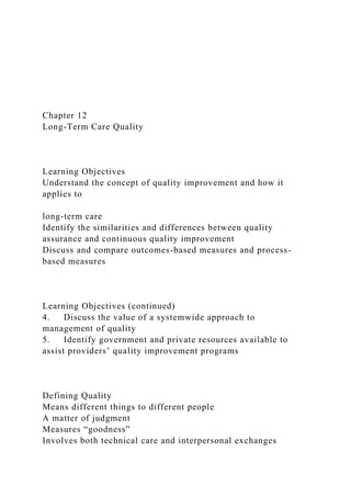 Chapter 12
Long-Term Care Quality
Learning Objectives
Understand the concept of quality improvement and how it
applies to
long-term care
Identify the similarities and differences between quality
assurance and continuous quality improvement
Discuss and compare outcomes-based measures and process-
based measures
Learning Objectives (continued)
4. Discuss the value of a systemwide approach to
management of quality
5. Identify government and private resources available to
assist providers’ quality improvement programs
Defining Quality
Means different things to different people
A matter of judgment
Measures “goodness”
Involves both technical care and interpersonal exchanges
 