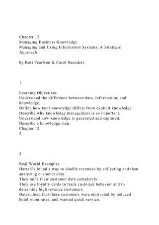 Chapter 12
Managing Business Knowledge
Managing and Using Information Systems: A Strategic
Approach
by Keri Pearlson & Carol Saunders
1
Learning Objectives
Understand the difference between data, information, and
knowledge.
Define how tacit knowledge differs from explicit knowledge.
Describe why knowledge management is so important.
Understand how knowledge is generated and captured.
Describe a knowledge map.
Chapter 12
2
2
Real World Examples
Harrah’s found a way to double revenues by collecting and then
analyzing customer data.
They mine their customer data completely.
They use loyalty cards to track customer behavior and to
determine high revenue customers.
Determined that these customers were motivated by reduced
hotel room rates, and wanted quick service.
 