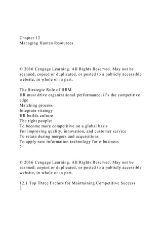 Chapter 12
Managing Human Resources
© 2016 Cengage Learning. All Rights Reserved. May not be
scanned, copied or duplicated, or posted to a publicly accessible
website, in whole or in part.
The Strategic Role of HRM
HR must drive organizational performance; it’s the competitive
edge
Matching process
Integrate strategy
HR builds culture
The right people:
To become more competitive on a global basis
For improving quality, innovation, and customer service
To retain during mergers and acquisitions
To apply new information technology for e-business
2
© 2016 Cengage Learning. All Rights Reserved. May not be
scanned, copied or duplicated, or posted to a publicly accessible
website, in whole or in part.
12.1 Top Three Factors for Maintaining Competitive Success
3
 