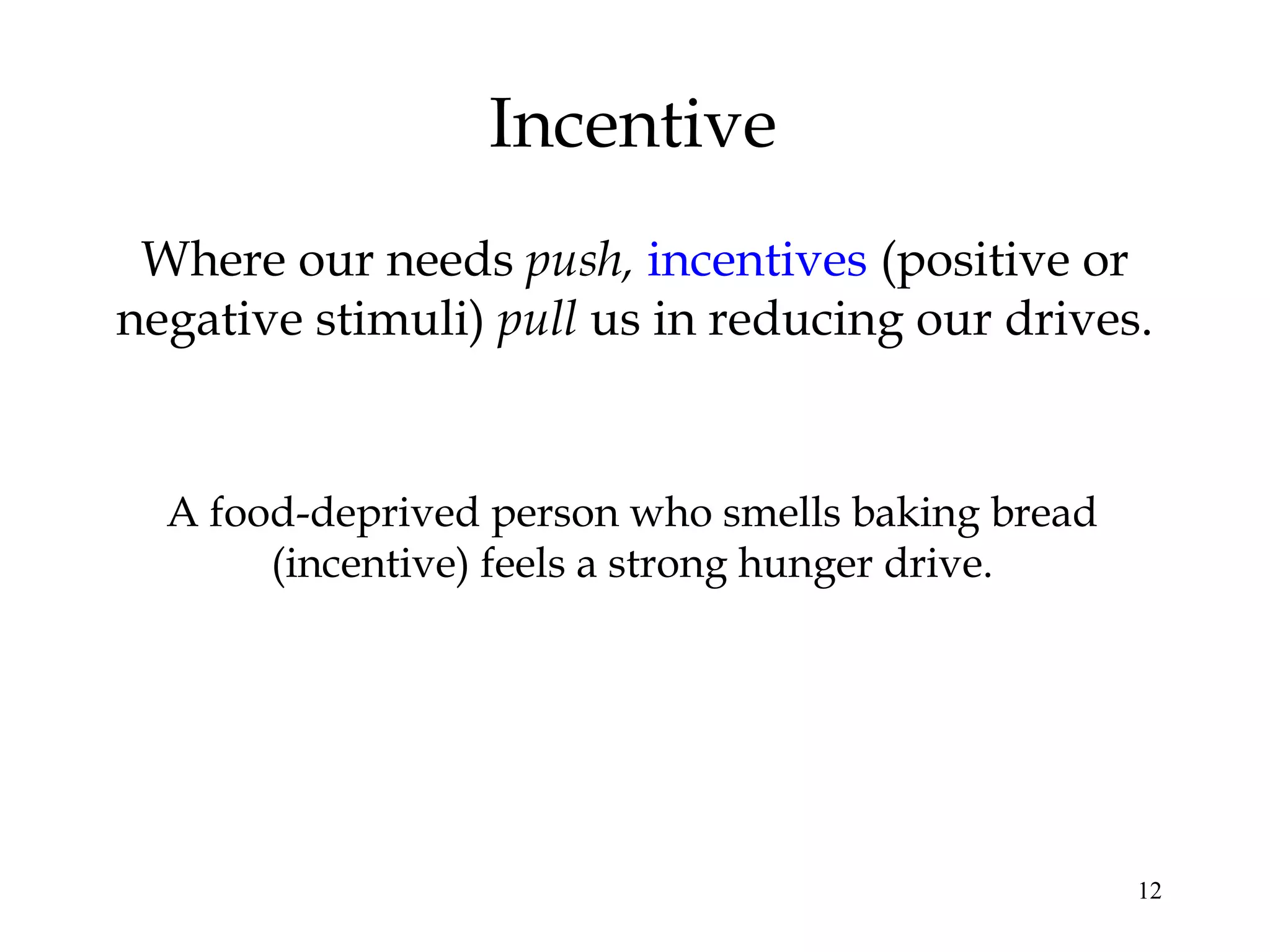 12
Incentive
Where our needs push, incentives (positive or
negative stimuli) pull us in reducing our drives.
A food-deprived person who smells baking bread
(incentive) feels a strong hunger drive.
 