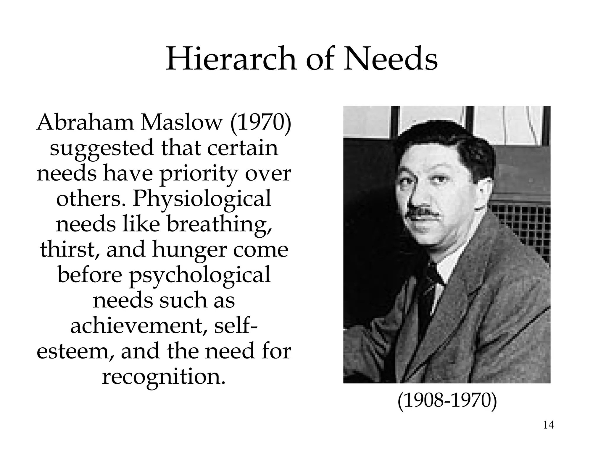 14
Hierarch of Needs
Abraham Maslow (1970)
suggested that certain
needs have priority over
others. Physiological
needs like breathing,
thirst, and hunger come
before psychological
needs such as
achievement, self-
esteem, and the need for
recognition.
(1908-1970)
 