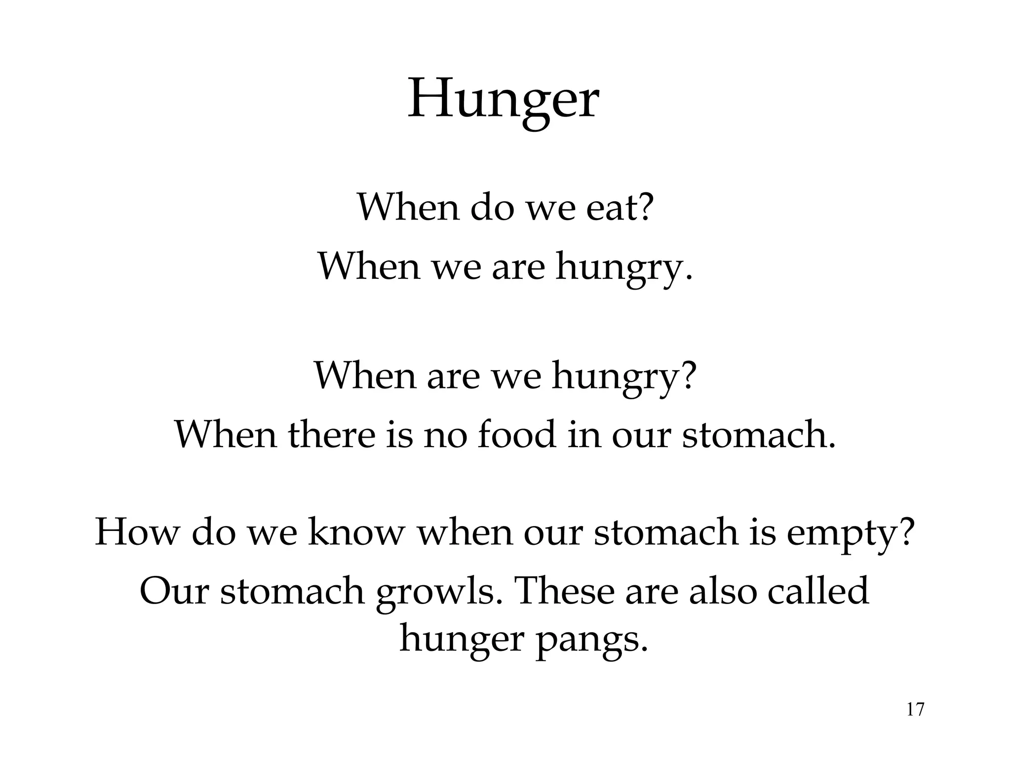 17
Hunger
When are we hungry?
When do we eat?
When there is no food in our stomach.
When we are hungry.
How do we know when our stomach is empty?
Our stomach growls. These are also called
hunger pangs.
 