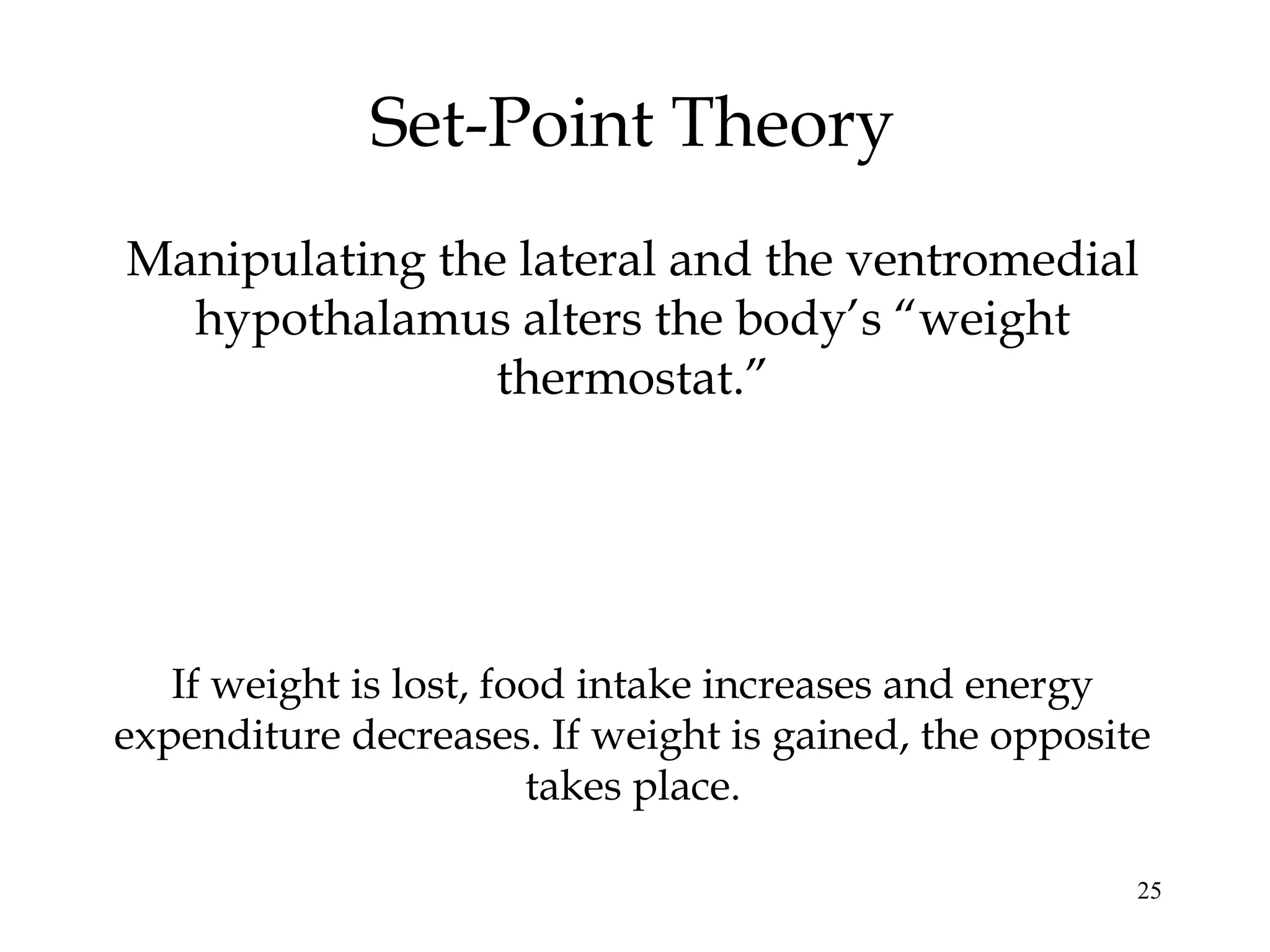 25
Set-Point Theory
Manipulating the lateral and the ventromedial
hypothalamus alters the body’s “weight
thermostat.”
If weight is lost, food intake increases and energy
expenditure decreases. If weight is gained, the opposite
takes place.
 