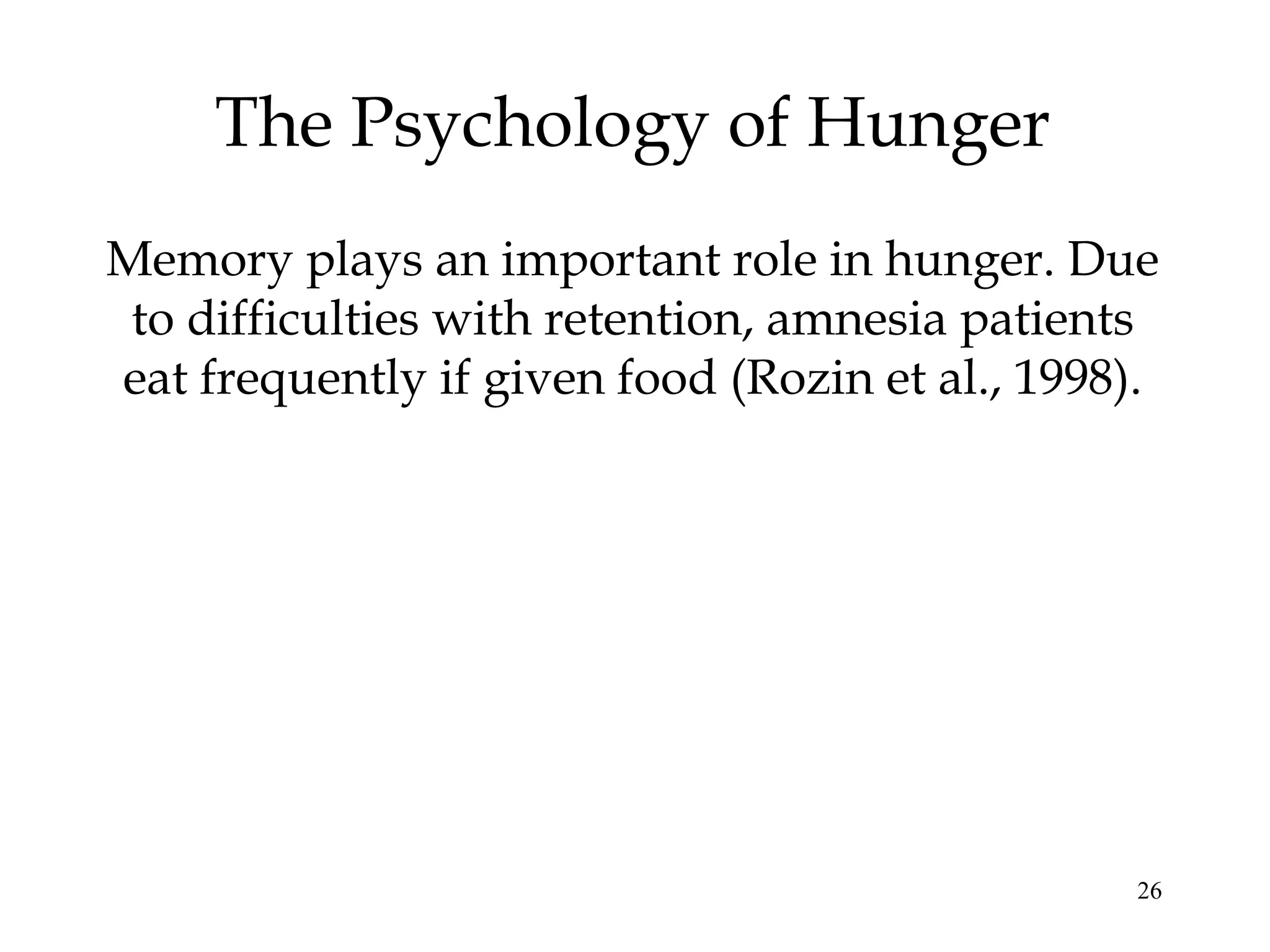 26
The Psychology of Hunger
Memory plays an important role in hunger. Due
to difficulties with retention, amnesia patients
eat frequently if given food (Rozin et al., 1998).
 