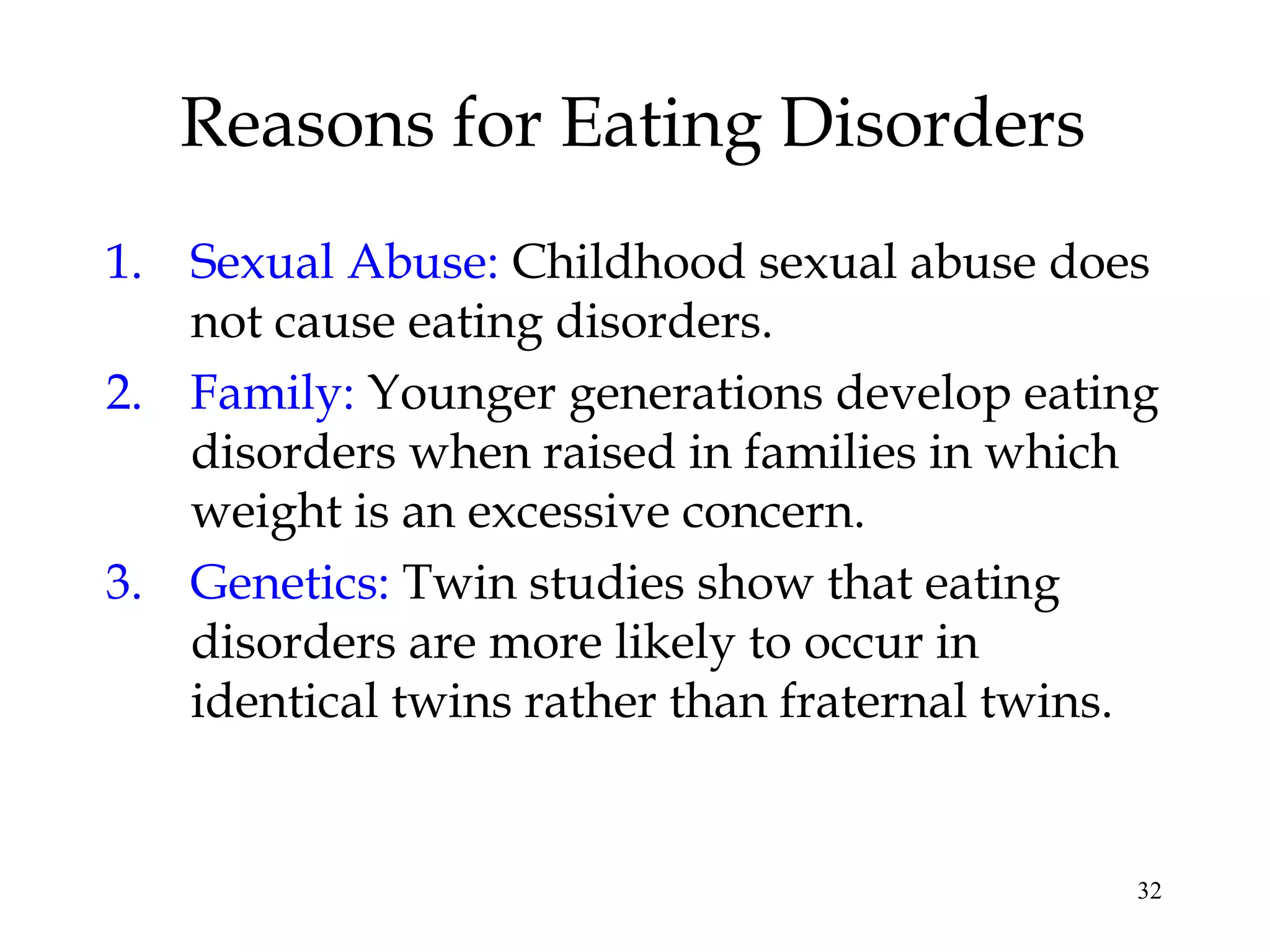 32
Reasons for Eating Disorders
1. Sexual Abuse: Childhood sexual abuse does
not cause eating disorders.
2. Family: Younger generations develop eating
disorders when raised in families in which
weight is an excessive concern.
3. Genetics: Twin studies show that eating
disorders are more likely to occur in
identical twins rather than fraternal twins.
 