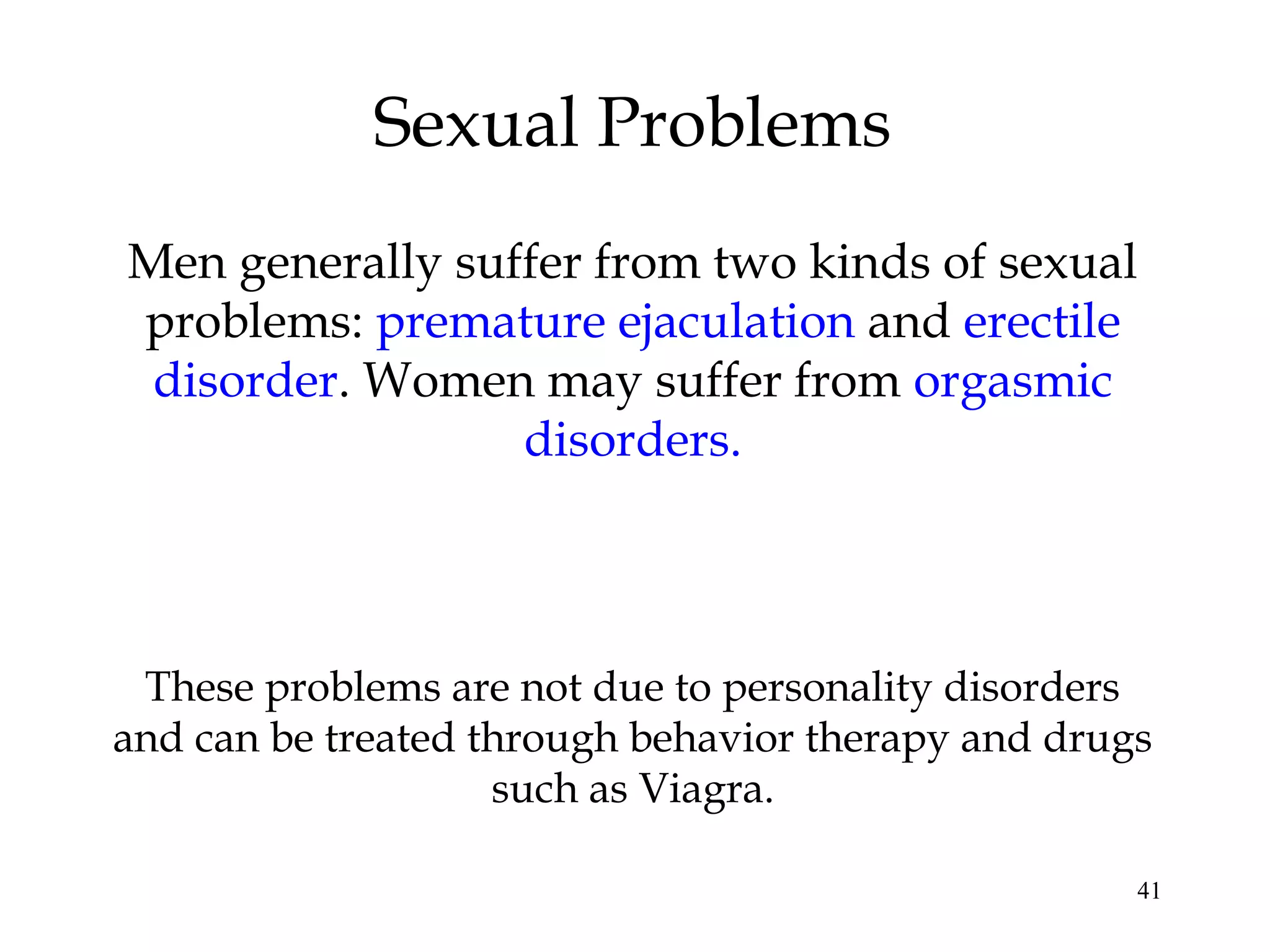 41
Sexual Problems
Men generally suffer from two kinds of sexual
problems: premature ejaculation and erectile
disorder. Women may suffer from orgasmic
disorders.
These problems are not due to personality disorders
and can be treated through behavior therapy and drugs
such as Viagra.
 