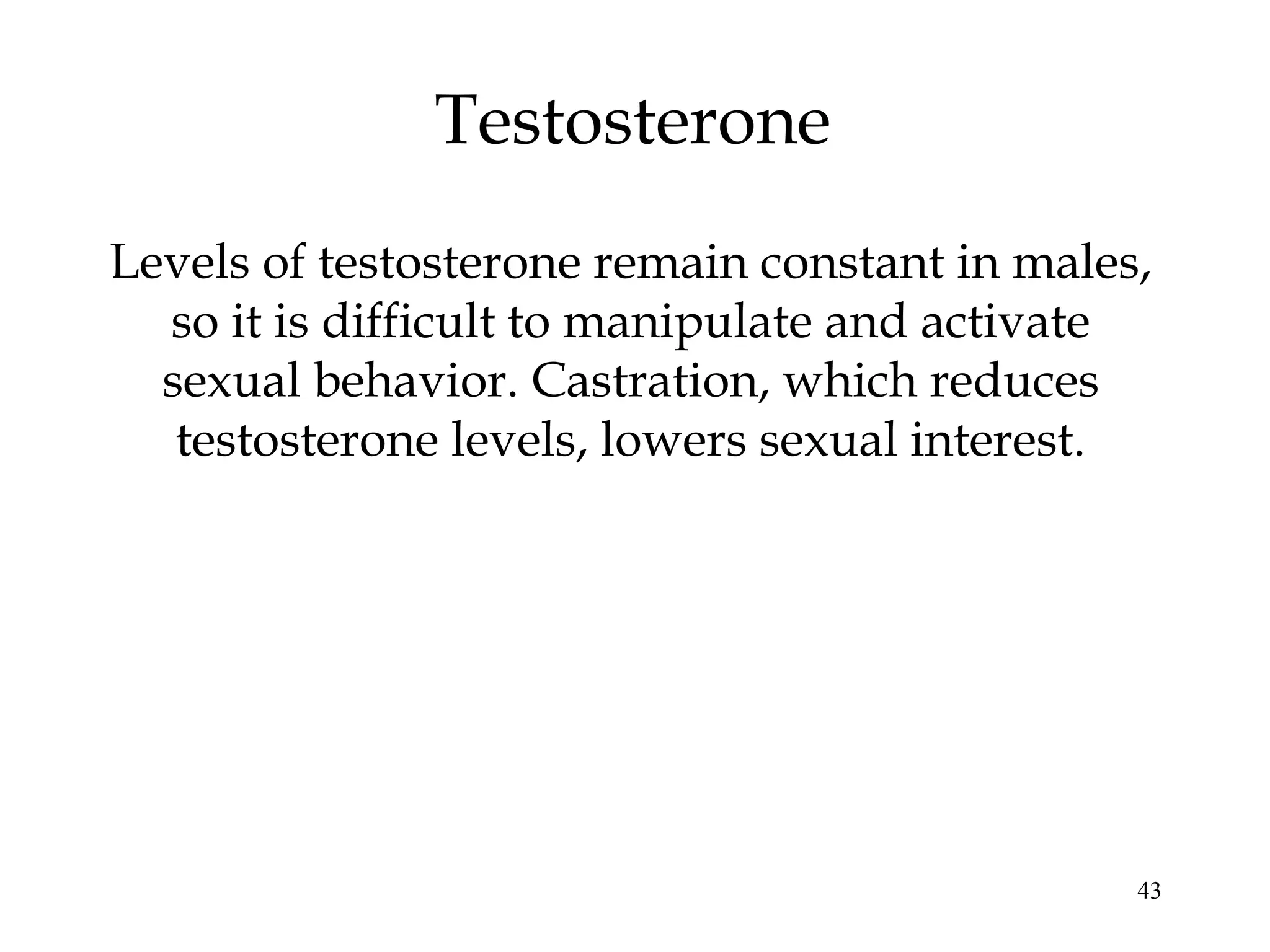 43
Testosterone
Levels of testosterone remain constant in males,
so it is difficult to manipulate and activate
sexual behavior. Castration, which reduces
testosterone levels, lowers sexual interest.
 