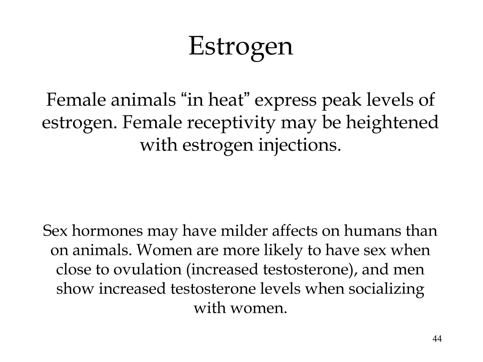 44
Estrogen
Female animals “in heat” express peak levels of
estrogen. Female receptivity may be heightened
with estrogen injections.
Sex hormones may have milder affects on humans than
on animals. Women are more likely to have sex when
close to ovulation (increased testosterone), and men
show increased testosterone levels when socializing
with women.
 